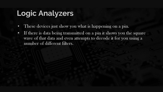 Logic Analyzers
• These devices just show you what is happening on a pin.
• If there is data being transmitted on a pin it shows you the square
wave of that data and even attempts to decode it for you using a
number of different filters.
