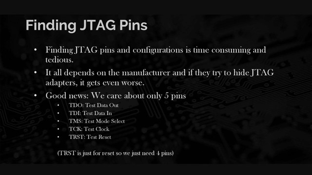 Finding JTAG Pins
• Finding JTAG pins and configurations is time consuming and
tedious.
• It all depends on the manufacturer and if they try to hide JTAG
adapters, it gets even worse.
• Good news: We care about only 5 pins
• TDO: Test Data Out
• TDI: Test Data In
• TMS: Test Mode Select
• TCK: Test Clock
• TRST: Test Reset
(TRST is just for reset so we just need 4 pins)
