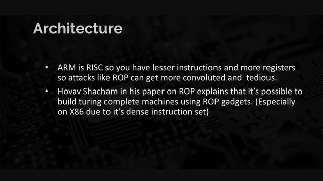 Architecture
• ARM is RISC so you have lesser instructions and more registers
so attacks like ROP can get more convoluted and tedious.
• Hovav Shacham in his paper on ROP explains that it’s possible to
build turing complete machines using ROP gadgets. (Especially
on X86 due to it’s dense instruction set)
