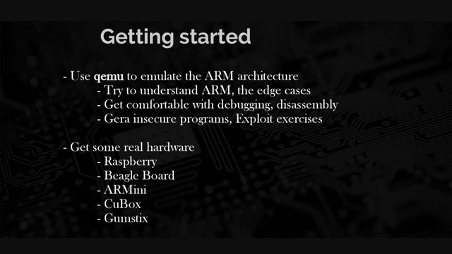 Getting started
- Use qemu to emulate the ARM architecture
- Try to understand ARM, the edge cases
- Get comfortable with debugging, disassembly
- Gera insecure programs, Exploit exercises
- Get some real hardware
- Raspberry
- Beagle Board
- ARMini
- CuBox
- Gumstix
