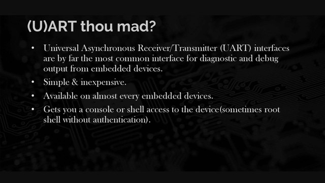 (U)ART thou mad?
• Universal Asynchronous Receiver/Transmitter (UART) interfaces
are by far the most common interface for diagnostic and debug
output from embedded devices.
• Simple & inexpensive.
• Available on almost every embedded devices.
• Gets you a console or shell access to the device(sometimes root
shell without authentication).
