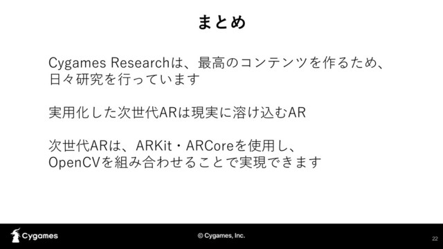 まとめ
Cygames Researchは、最高のコンテンツを作るため、
日々研究を行っています
実用化した次世代ARは現実に溶け込むAR
次世代ARは、ARKit・ARCoreを使用し、
OpenCVを組み合わせることで実現できます
22
