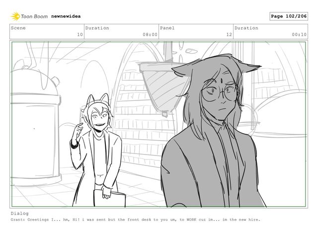 Scene
10
Duration
08:00
Panel
12
Duration
00:10
Dialog
Grant: Greetings I... hm, Hi! i was sent but the front desk to you um, to WORK cuz im... im the new hire.
newnewidea Page 102/206

