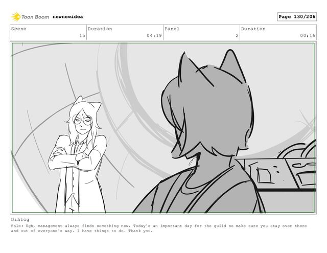 Scene
15
Duration
04:19
Panel
2
Duration
00:16
Dialog
Hale: Ugh, management always finds something new. Today's an important day for the guild so make sure you stay over there
and out of everyone's way. I have things to do. Thank you.
newnewidea Page 130/206
