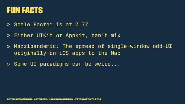 Fun Facts
» Scale Factor is at 0.77
» Either UIKit or AppKit, can't mix
» Marzipandemic: The spread of single-window odd-UI
originally-on-iOS apps to the Mac
» Some UI paradigms can be weird...
Peter Steinberger - @steipete - Hacking Marzipan - try! Swift NYC 2018
