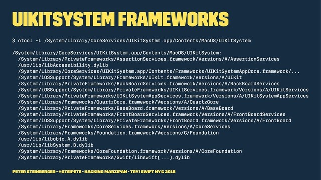 UIKitSystem Frameworks
$ otool -L /System/Library/CoreServices/UIKitSystem.app/Contents/MacOS/UIKitSystem
/System/Library/CoreServices/UIKitSystem.app/Contents/MacOS/UIKitSystem:
/System/Library/PrivateFrameworks/AssertionServices.framework/Versions/A/AssertionServices
/usr/lib/libAccessibility.dylib
/System/Library/CoreServices/UIKitSystem.app/Contents/Frameworks/UIKitSystemAppCore.framework/...
/System/iOSSupport/System/Library/Frameworks/UIKit.framework/Versions/A/UIKit
/System/Library/PrivateFrameworks/BackBoardServices.framework/Versions/A/BackBoardServices
/System/iOSSupport/System/Library/PrivateFrameworks/UIKitServices.framework/Versions/A/UIKitServices
/System/Library/PrivateFrameworks/UIKitSystemAppServices.framework/Versions/A/UIKitSystemAppServices
/System/Library/Frameworks/QuartzCore.framework/Versions/A/QuartzCore
/System/Library/PrivateFrameworks/BaseBoard.framework/Versions/A/BaseBoard
/System/Library/PrivateFrameworks/FrontBoardServices.framework/Versions/A/FrontBoardServices
/System/iOSSupport/System/Library/PrivateFrameworks/FrontBoard.framework/Versions/A/FrontBoard
/System/Library/Frameworks/CoreServices.framework/Versions/A/CoreServices
/System/Library/Frameworks/Foundation.framework/Versions/C/Foundation
/usr/lib/libobjc.A.dylib
/usr/lib/libSystem.B.dylib
/System/Library/Frameworks/CoreFoundation.framework/Versions/A/CoreFoundation
/System/Library/PrivateFrameworks/Swift/libswift(...).dylib
Peter Steinberger - @steipete - Hacking Marzipan - try! Swift NYC 2018
