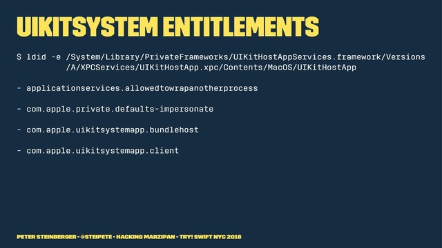 UIKitSystem Entitlements
$ ldid -e /System/Library/PrivateFrameworks/UIKitHostAppServices.framework/Versions
/A/XPCServices/UIKitHostApp.xpc/Contents/MacOS/UIKitHostApp
- applicationservices.allowedtowrapanotherprocess
- com.apple.private.defaults-impersonate
- com.apple.uikitsystemapp.bundlehost
- com.apple.uikitsystemapp.client
Peter Steinberger - @steipete - Hacking Marzipan - try! Swift NYC 2018
