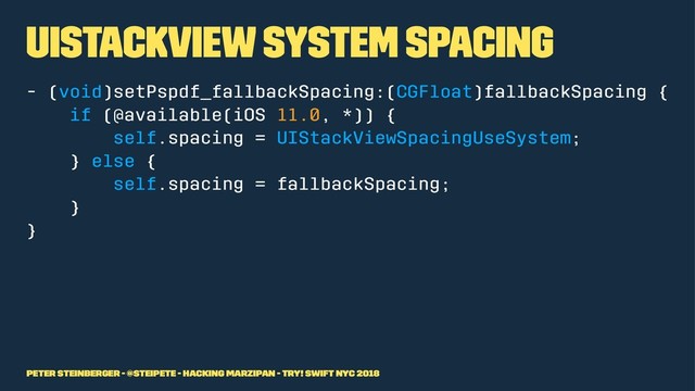 UIStackView system spacing
- (void)setPspdf_fallbackSpacing:(CGFloat)fallbackSpacing {
if (@available(iOS 11.0, *)) {
self.spacing = UIStackViewSpacingUseSystem;
} else {
self.spacing = fallbackSpacing;
}
}
Peter Steinberger - @steipete - Hacking Marzipan - try! Swift NYC 2018
