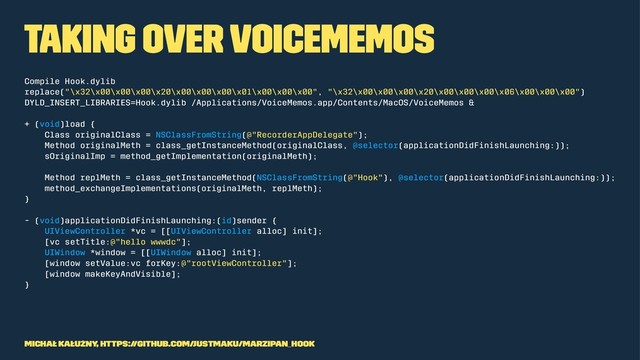 Taking over VoiceMemos
Compile Hook.dylib
replace("\x32\x00\x00\x00\x20\x00\x00\x00\x01\x00\x00\x00", "\x32\x00\x00\x00\x20\x00\x00\x00\x06\x00\x00\x00")
DYLD_INSERT_LIBRARIES=Hook.dylib /Applications/VoiceMemos.app/Contents/MacOS/VoiceMemos &
+ (void)load {
Class originalClass = NSClassFromString(@"RecorderAppDelegate");
Method originalMeth = class_getInstanceMethod(originalClass, @selector(applicationDidFinishLaunching:));
sOriginalImp = method_getImplementation(originalMeth);
Method replMeth = class_getInstanceMethod(NSClassFromString(@"Hook"), @selector(applicationDidFinishLaunching:));
method_exchangeImplementations(originalMeth, replMeth);
}
- (void)applicationDidFinishLaunching:(id)sender {
UIViewController *vc = [[UIViewController alloc] init];
[vc setTitle:@"hello wwwdc"];
UIWindow *window = [[UIWindow alloc] init];
[window setValue:vc forKey:@"rootViewController"];
[window makeKeyAndVisible];
}
Michał Kałużny, https://github.com/justMaku/marzipan_hook
