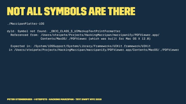 Not all symbols are there
./MarzipanPlatter-iOS
dyld: Symbol not found: _OBJC_CLASS_$_UIMarkupTextPrintFormatter
Referenced from: /Users/steipete/Projects/HackingMarzipan/marzipanify/PDFViewer.app/
Contents/MacOS/./PDFViewer (which was built for Mac OS X 12.0)
Expected in: /System/iOSSupport/System/Library/Frameworks/UIKit.framework/UIKit
in /Users/steipete/Projects/HackingMarzipan/marzipanify/PDFViewer.app/Contents/MacOS/./PDFViewer
Peter Steinberger - @steipete - Hacking Marzipan - try! Swift NYC 2018
