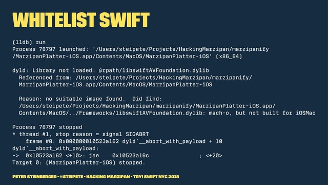 Whitelist Swift
(lldb) run
Process 78797 launched: '/Users/steipete/Projects/HackingMarzipan/marzipanify
/MarzipanPlatter-iOS.app/Contents/MacOS/MarzipanPlatter-iOS' (x86_64)
dyld: Library not loaded: @rpath/libswiftAVFoundation.dylib
Referenced from: /Users/steipete/Projects/HackingMarzipan/marzipanify/
MarzipanPlatter-iOS.app/Contents/MacOS/MarzipanPlatter-iOS
Reason: no suitable image found. Did ﬁnd:
/Users/steipete/Projects/HackingMarzipan/marzipanify/MarzipanPlatter-iOS.app/
Contents/MacOS/../Frameworks/libswiftAVFoundation.dylib: mach-o, but not built for iOSMac
Process 78797 stopped
* thread #1, stop reason = signal SIGABRT
frame #0: 0x000000010523a162 dyld`__abort_with_payload + 10
dyld`__abort_with_payload:
-> 0x10523a162 <+10>: jae 0x10523a16c ; <+20>
Target 0: (MarzipanPlatter-iOS) stopped.
Peter Steinberger - @steipete - Hacking Marzipan - try! Swift NYC 2018
