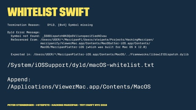 Whitelist Swift
Termination Reason: DYLD, [0x4] Symbol missing
Dyld Error Message:
Symbol not found: _$S8Dispatch0A3QoSV11unspeciﬁedACvau
Referenced from: /Users/USER/*/MarzipanPl/Users/steipete/Projects/HackingMarzipan/
marzipanify/ViewerMac.app/Contents/MacOSatter-iOS.app/Contents/
MacOS/MarzipanPlatter-iOS (which was built for Mac OS X 12.0)
Expected in: /Users/USER/*/MarzipanPlatter-iOS.app/Contents/MacOS/../Frameworks/libswiftDispatch.dylib
/System/iOSSupport/dyld/macOS-whitelist.txt
Append:
/Applications/ViewerMac.app/Contents/MacOS
Peter Steinberger - @steipete - Hacking Marzipan - try! Swift NYC 2018
