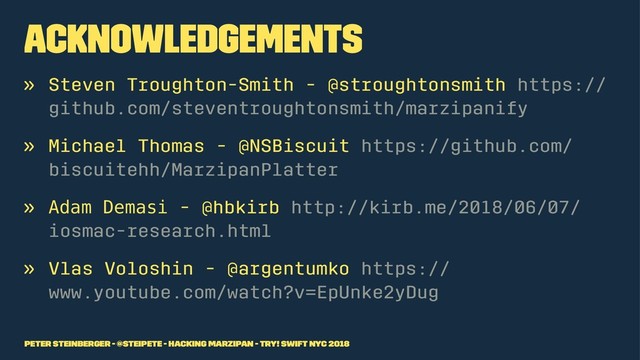 Acknowledgements
» Steven Troughton-Smith - @stroughtonsmith https://
github.com/steventroughtonsmith/marzipanify
» Michael Thomas - @NSBiscuit https://github.com/
biscuitehh/MarzipanPlatter
» !"#$ %&$#'( - @hbkirb http://kirb.me/2018/06/07/
iosmac-research.html
» Vlas Voloshin - @argentumko https://
www.youtube.com/watch?v=EpUnke2yDug
Peter Steinberger - @steipete - Hacking Marzipan - try! Swift NYC 2018
