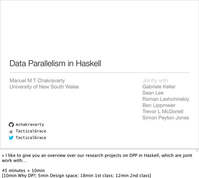 mchakravarty
α TacticalGrace
TacticalGrace
Data Parallelism in Haskell
Manuel M T Chakravarty
University of New South Wales
Jointly with
Gabriele Keller
Sean Lee
Roman Leshchinskiy
Ben Lippmeier
Trevor L McDonell
Simon Peyton Jones
1
» I like to give you an overview over our research projects on DPP in Haskell, which are joint
work with…
45 minutes + 10min
[10min Why DP?; 5min Design space; 18min 1st class; 12min 2nd class]
