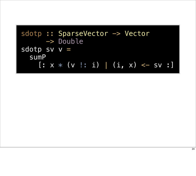 sdotp :: SparseVector -> Vector
-> Double
sdotp sv v =
sumP
[: x * (v !: i) | (i, x) <- sv :]
24
