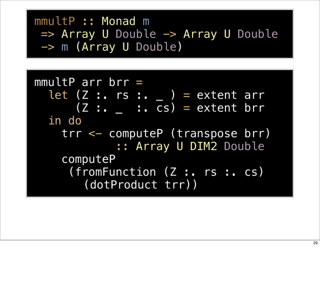 mmultP arr brr =
let (Z :. rs :. _ ) = extent arr
(Z :. _ :. cs) = extent brr
in do
trr <- computeP (transpose brr)
:: Array U DIM2 Double
computeP
(fromFunction (Z :. rs :. cs)
(dotProduct trr))
mmultP :: Monad m
=> Array U Double -> Array U Double
-> m (Array U Double)
29
