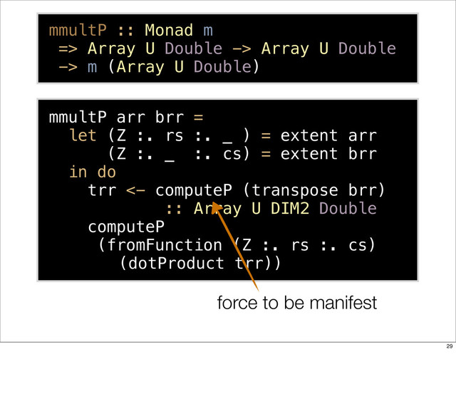 mmultP arr brr =
let (Z :. rs :. _ ) = extent arr
(Z :. _ :. cs) = extent brr
in do
trr <- computeP (transpose brr)
:: Array U DIM2 Double
computeP
(fromFunction (Z :. rs :. cs)
(dotProduct trr))
mmultP :: Monad m
=> Array U Double -> Array U Double
-> m (Array U Double)
force to be manifest
29
