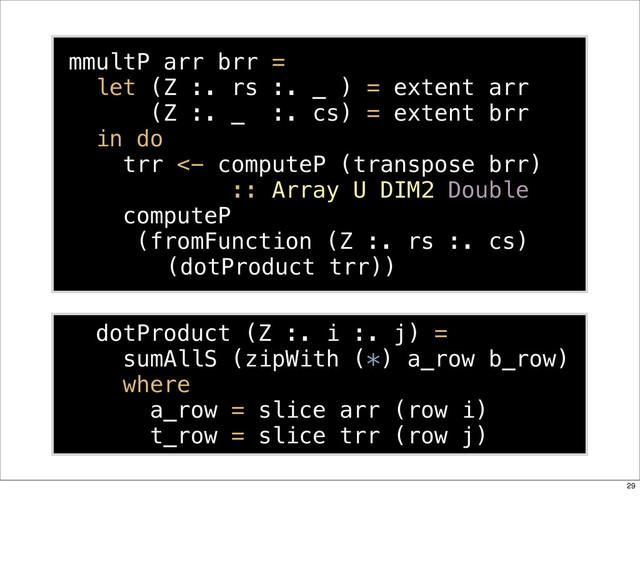 mmultP arr brr =
let (Z :. rs :. _ ) = extent arr
(Z :. _ :. cs) = extent brr
in do
trr <- computeP (transpose brr)
:: Array U DIM2 Double
computeP
(fromFunction (Z :. rs :. cs)
(dotProduct trr))
dotProduct (Z :. i :. j) =
sumAllS (zipWith (*) a_row b_row)
where
a_row = slice arr (row i)
t_row = slice trr (row j)
29
