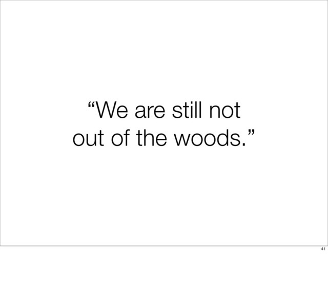 “We are still not
out of the woods.”
41
