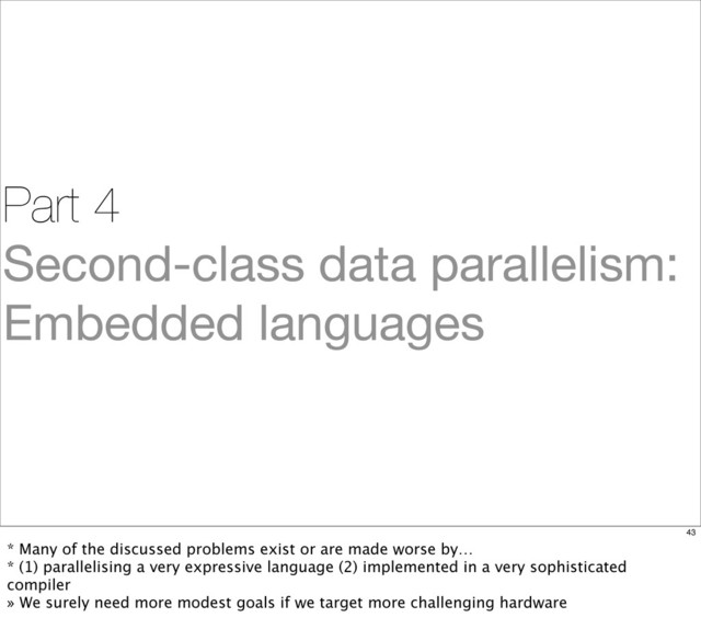 Part 4
Second-class data parallelism:
Embedded languages
43
* Many of the discussed problems exist or are made worse by…
* (1) parallelising a very expressive language (2) implemented in a very sophisticated
compiler
» We surely need more modest goals if we target more challenging hardware
