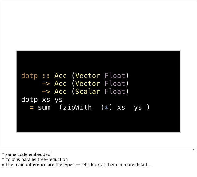 dotp :: Acc (Vector Float)
-> Acc (Vector Float)
-> Acc (Scalar Float)
dotp xs ys
= sum (zipWith (*) xs ys )
47
* Same code embedded
* 'fold' is parallel tree-reduction
» The main difference are the types — let's look at them in more detail…
