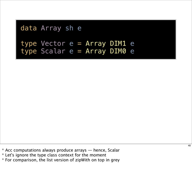 data Array sh e
type Vector e = Array DIM1 e
type Scalar e = Array DIM0 e
48
* Acc computations always produce arrays — hence, Scalar
* Let's ignore the type class context for the moment
* For comparison, the list version of zipWith on top in grey
