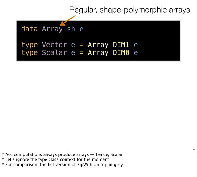 data Array sh e
type Vector e = Array DIM1 e
type Scalar e = Array DIM0 e
Regular, shape-polymorphic arrays
48
* Acc computations always produce arrays — hence, Scalar
* Let's ignore the type class context for the moment
* For comparison, the list version of zipWith on top in grey
