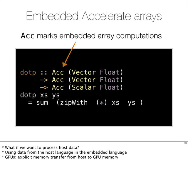 Acc marks embedded array computations
Embedded Accelerate arrays
dotp :: Acc (Vector Float)
-> Acc (Vector Float)
-> Acc (Scalar Float)
dotp xs ys
= sum (zipWith (*) xs ys )
49
* What if we want to process host data?
* Using data from the host language in the embedded language
* GPUs: explicit memory transfer from host to GPU memory
