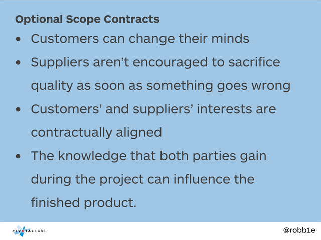 @robb1e
• Customers can change their minds
• Suppliers aren’t encouraged to sacriﬁce
quality as soon as something goes wrong
• Customers’ and suppliers’ interests are
contractually aligned
• The knowledge that both parties gain
during the project can inﬂuence the
ﬁnished product.
Optional Scope Contracts
