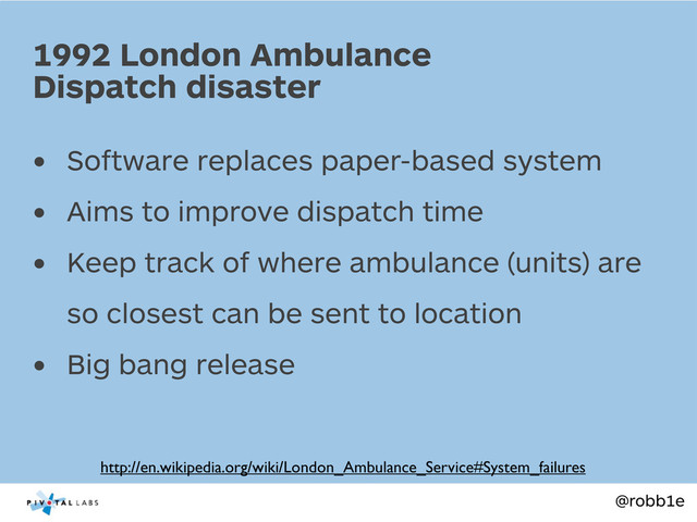 @robb1e
• Software replaces paper-based system
• Aims to improve dispatch time
• Keep track of where ambulance (units) are
so closest can be sent to location
• Big bang release
1992 London Ambulance
Dispatch disaster
http://en.wikipedia.org/wiki/London_Ambulance_Service#System_failures
