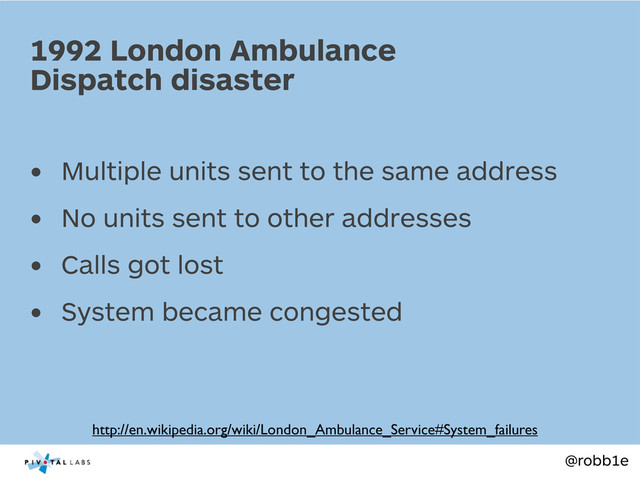 @robb1e
• Multiple units sent to the same address
• No units sent to other addresses
• Calls got lost
• System became congested
1992 London Ambulance
Dispatch disaster
http://en.wikipedia.org/wiki/London_Ambulance_Service#System_failures
