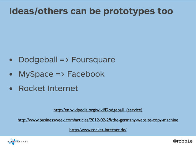@robb1e
• Dodgeball => Foursquare
• MySpace => Facebook
• Rocket Internet
Ideas/others can be prototypes too
http://en.wikipedia.org/wiki/Dodgeball_(service)
http://www.rocket-internet.de/
http://www.businessweek.com/articles/2012-02-29/the-germany-website-copy-machine
