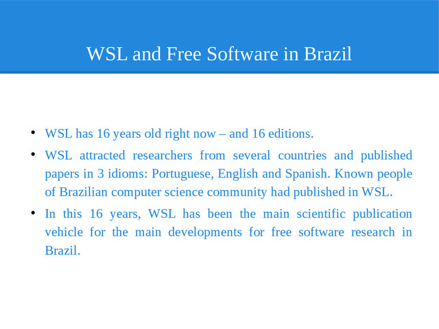 WSL and Free Software in Brazil
●
WSL has 16 years old right now – and 16 editions.
●
WSL attracted researchers from several countries and published
papers in 3 idioms: Portuguese, English and Spanish. Known people
of Brazilian computer science community had published in WSL.
●
In this 16 years, WSL has been the main scientific publication
vehicle for the main developments for free software research in
Brazil.
