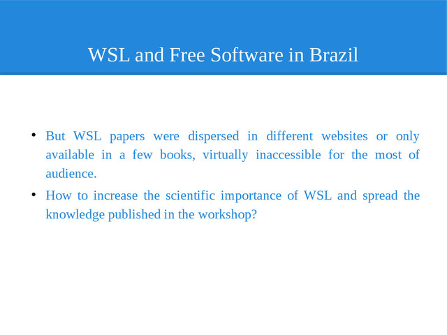 WSL and Free Software in Brazil
●
But WSL papers were dispersed in different websites or only
available in a few books, virtually inaccessible for the most of
audience.
●
How to increase the scientific importance of WSL and spread the
knowledge published in the workshop?
