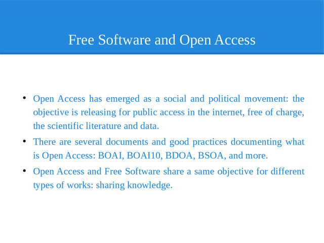 Free Software and Open Access
●
Open Access has emerged as a social and political movement: the
objective is releasing for public access in the internet, free of charge,
the scientific literature and data.
●
There are several documents and good practices documenting what
is Open Access: BOAI, BOAI10, BDOA, BSOA, and more.
●
Open Access and Free Software share a same objective for different
types of works: sharing knowledge.

