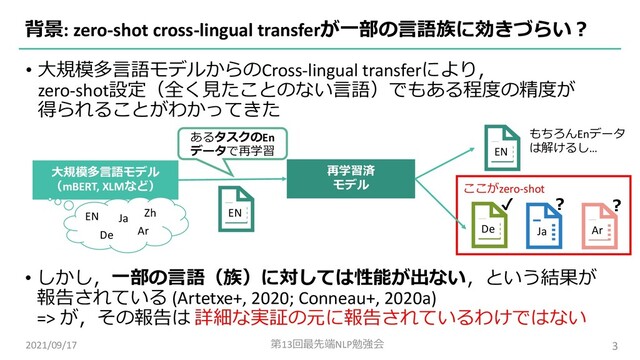 • ⼤規模多⾔語モデルからのCross-lingual transferにより，
zero-shot設定（全く⾒たことのない⾔語）でもある程度の精度が
得られることがわかってきた
背景: zero-shot cross-lingual transferが⼀部の⾔語族に効きづらい︖
2021/09/17 第13回最先端NLP勉強会 3
⼤規模多⾔語モデル
（mBERT, XLMなど）
• しかし，⼀部の⾔語（族）に対しては性能が出ない，という結果が
報告されている (Artetxe+, 2020; Conneau+, 2020a)
=> が，その報告は 詳細な実証の元に報告されているわけではない
あるタスクのEn
データで再学習
再学習済
モデル
EN
EN
もちろんEnデータ
は解けるし…
De
ここがzero-shot
Ja Ar
✔ ︖ ︖
EN
De
Ja
Ar
Zh
