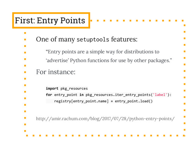 First: Entry Points
One of many setuptools features:
“Entry points are a simple way for distributions to
‘advertise’ Python functions for use by other packages.”
For instance:
import pkg_resources
for entry_point in pkg_resources.iter_entry_points('label'):
registry[entry_point.name] = entry_point.load()
http://amir.rachum.com/blog/2017/07/28/python-entry-points/
