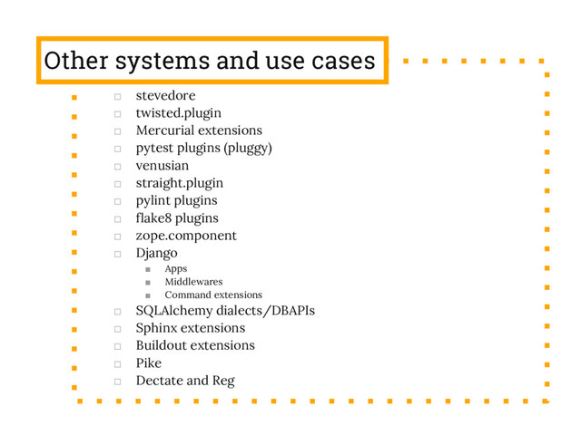 Other systems and use cases
□ stevedore
□ twisted.plugin
□ Mercurial extensions
□ pytest plugins (pluggy)
□ venusian
□ straight.plugin
□ pylint plugins
□ flake8 plugins
□ zope.component
□ Django
■ Apps
■ Middlewares
■ Command extensions
□ SQLAlchemy dialects/DBAPIs
□ Sphinx extensions
□ Buildout extensions
□ Pike
□ Dectate and Reg
