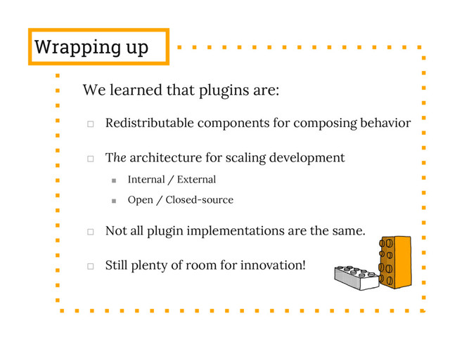 Wrapping up
We learned that plugins are:
□ Redistributable components for composing behavior
□ The architecture for scaling development
■ Internal / External
■ Open / Closed-source
□ Not all plugin implementations are the same.
□ Still plenty of room for innovation!
