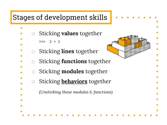 Stages of development skills
□ Sticking values together
>>> 2 + 2
□ Sticking lines together
□ Sticking functions together
□ Sticking modules together
□ Sticking behaviors together
(Unsticking those modules & functions)
