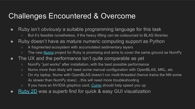 Challenges Encountered & Overcome
● Ruby isn’t obviously a suitable programming language for this task
○ But it’s feasible nonetheless, if the heavy lifting can be outsourced to BLAS libraries
● Ruby doesn’t have as mature numeric computing support as Python
○ A fragmented ecosystem with accumulated sedimentary layers
○ The new Numo project for Ruby is promising and aims to cover the same ground as NumPy
● The UX and the performance isn’t quite comparable as yet
○ NumPy “just works” after installation, with the best possible performance
○ Numo more than likely will need some manual configuration with OpenBLAS, MKL, etc
○ On my laptop, Numo with OpenBLAS doesn’t run multi-threaded (hence trains the NN some
4x slower than NumPy does) ...this will need more troubleshooting
○ If you have an NVIDIA graphics card, Cumo should help speed you up
● Ruby 2D was a superb find for quick & easy GUI visualization
