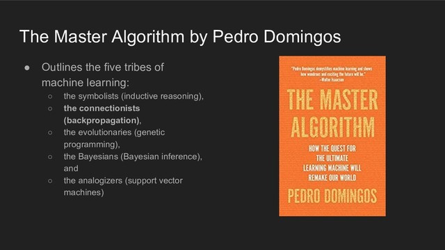 The Master Algorithm by Pedro Domingos
● Outlines the five tribes of
machine learning:
○ the symbolists (inductive reasoning),
○ the connectionists
(backpropagation),
○ the evolutionaries (genetic
programming),
○ the Bayesians (Bayesian inference),
and
○ the analogizers (support vector
machines)
