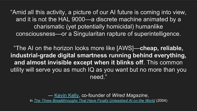 “Amid all this activity, a picture of our AI future is coming into view,
and it is not the HAL 9000—a discrete machine animated by a
charismatic (yet potentially homicidal) humanlike
consciousness—or a Singularitan rapture of superintelligence.
“The AI on the horizon looks more like [AWS]—cheap, reliable,
industrial-grade digital smartness running behind everything,
and almost invisible except when it blinks off. This common
utility will serve you as much IQ as you want but no more than you
need.”
— Kevin Kelly, co-founder of Wired Magazine,
in The Three Breakthroughs That Have Finally Unleashed AI on the World (2004)
