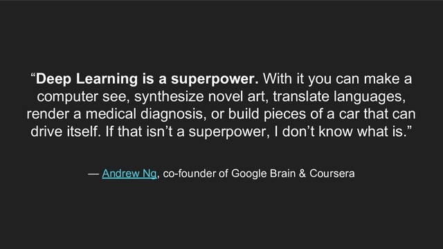 “Deep Learning is a superpower. With it you can make a
computer see, synthesize novel art, translate languages,
render a medical diagnosis, or build pieces of a car that can
drive itself. If that isn’t a superpower, I don’t know what is.”
— Andrew Ng, co-founder of Google Brain & Coursera
