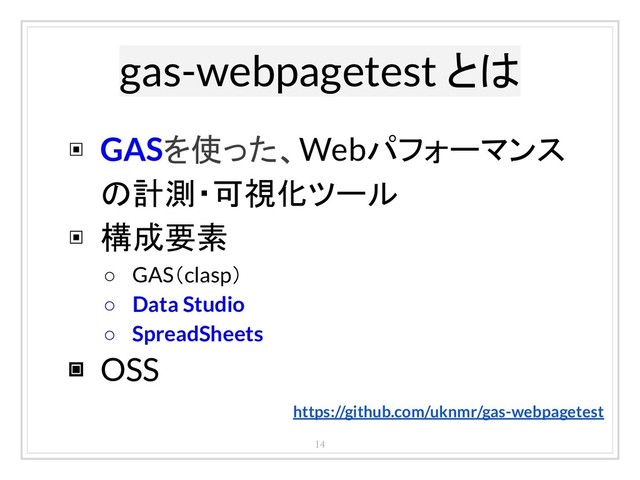 gas-webpagetest とは
14
▣ GASを使った、Webパフォーマンス
の計測・可視化ツール
▣ 構成要素
○ GAS（clasp）
○ Data Studio
○ SpreadSheets
▣ OSS
https://github.com/uknmr/gas-webpagetest
