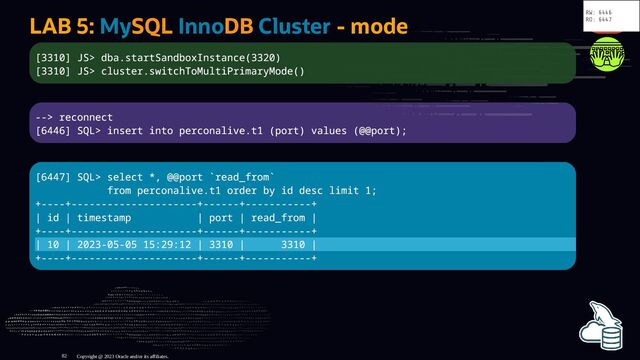 LAB 5: MySQL InnoDB Cluster - mode
[3310] JS> dba.startSandboxInstance(3320)
[3310] JS> cluster.switchToMultiPrimaryMode()
--> reconnect
[6446] SQL> insert into perconalive.t1 (port) values (@@port);
[6447] SQL> select *, @@port `read_from`
from perconalive.t1 order by id desc limit 1;
+----+---------------------+------+-----------+
| id | timestamp | port | read_from |
+----+---------------------+------+-----------+
| 10 | 2023-05-05 15:29:12 | 3310 | 3310 |
+----+---------------------+------+-----------+
Copyright @ 2023 Oracle and/or its affiliates.
RW: 6446
RO: 6447
82
