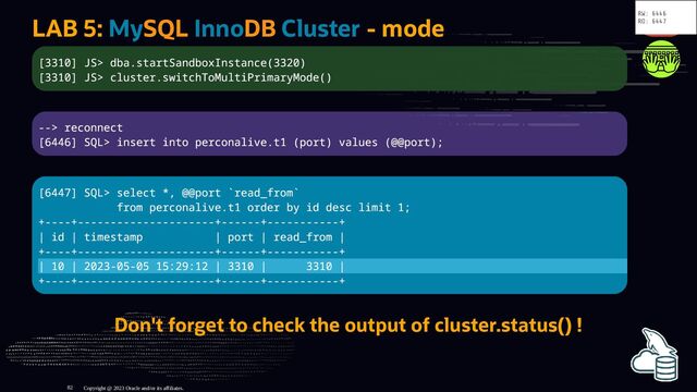 LAB 5: MySQL InnoDB Cluster - mode
[3310] JS> dba.startSandboxInstance(3320)
[3310] JS> cluster.switchToMultiPrimaryMode()
--> reconnect
[6446] SQL> insert into perconalive.t1 (port) values (@@port);
[6447] SQL> select *, @@port `read_from`
from perconalive.t1 order by id desc limit 1;
+----+---------------------+------+-----------+
| id | timestamp | port | read_from |
+----+---------------------+------+-----------+
| 10 | 2023-05-05 15:29:12 | 3310 | 3310 |
+----+---------------------+------+-----------+
Don't forget to check the output of cluster.status() !
Copyright @ 2023 Oracle and/or its affiliates.
RW: 6446
RO: 6447
82
