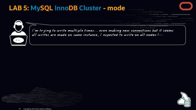 LAB 5: MySQL InnoDB Cluster - mode
< >
Copyright @ 2023 Oracle and/or its affiliates.
I'm trying to write multiple times... even making new connections but it seems
all writes are made on same instance, I expected to write on all nodes !
83
