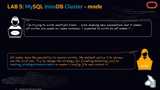 LAB 5: MySQL InnoDB Cluster - mode
< >
Copyright @ 2023 Oracle and/or its affiliates.
I'm trying to write multiple times... even making new connections but it seems
all writes are made on same instance, I expected to write on all nodes !
All nodes have the possibility to receive writes, the default policy it to always
use the first one. Try to change the strategy for [routing:bootstrap_rw] to
routing_strategy=round-robin in router's config file and restart it.
83
