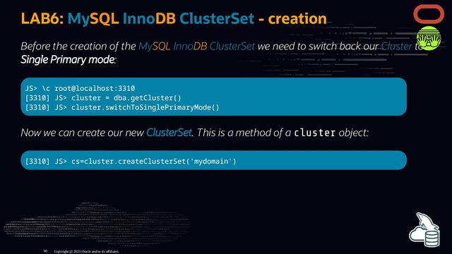 LAB6: MySQL InnoDB ClusterSet - creation
Before the creation of the MySQL InnoDB ClusterSet we need to switch back our Cluster to
Single Primary mode:
JS> \c root@localhost:3310
[3310] JS> cluster = dba.getCluster()
[3310] JS> cluster.switchToSinglePrimaryMode()
Now we can create our new ClusterSet. This is a method of a cluster object:
[3310] JS> cs=cluster.createClusterSet('mydomain')
Copyright @ 2023 Oracle and/or its affiliates.
90

